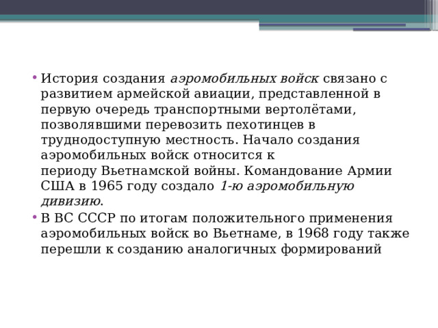 История создания  аэромобильных войск  связано с развитием армейской авиации, представленной в первую очередь транспортными вертолётами, позволявшими перевозить пехотинцев в труднодоступную местность. Начало создания аэромобильных войск относится к периоду Вьетнамской войны. Командование Армии США в 1965 году создало  1-ю аэромобильную дивизию . В ВС СССР по итогам положительного применения аэромобильных войск во Вьетнаме, в 1968 году также перешли к созданию аналогичных формирований 