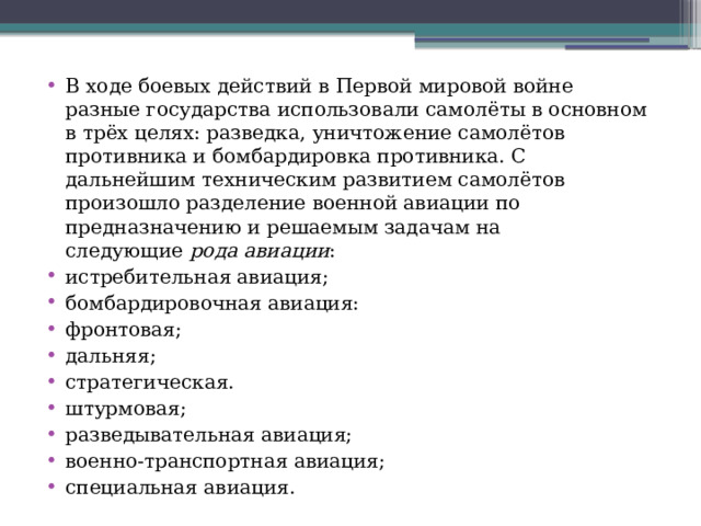 В ходе боевых действий в Первой мировой войне разные государства использовали самолёты в основном в трёх целях: разведка, уничтожение самолётов противника и бомбардировка противника. С дальнейшим техническим развитием самолётов произошло разделение военной авиации по предназначению и решаемым задачам на следующие  рода авиации : истребительная авиация; бомбардировочная авиация: фронтовая; дальняя; стратегическая. штурмовая; разведывательная авиация; военно-транспортная авиация; специальная авиация. 