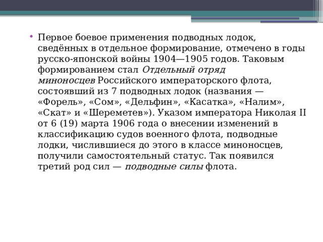 Первое боевое применения подводных лодок, сведённых в отдельное формирование, отмечено в годы русско-японской войны 1904—1905 годов. Таковым формированием стал  Отдельный отряд миноносцев  Российского императорского флота, состоявший из 7 подводных лодок (названия — «Форель», «Сом», «Дельфин», «Касатка», «Налим», «Скат» и «Шереметев»). Указом императора Николая II от 6 (19) марта 1906 года о внесении изменений в классификацию судов военного флота, подводные лодки, числившиеся до этого в классе миноносцев, получили самостоятельный статус. Так появился третий род сил —  подводные силы  флота. 