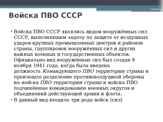 Войска ПВО СССР   Войска ПВО СССР являлись видом вооружённых сил СССР, выполнявшим задачу по защите от воздушных ударов крупных промышленных центров и районов страны, группировок вооружённых сил и других важных военных и государственных объектов. Официально вид вооружённых сил был создан 9 ноября 1941 года, когда была введена должность  Командующего ПВО территории страны  и произошло разделение противовоздушной обороны на  войска ПВО территории страны  и войска ПВО подчинённые командованию военных округов и объединений действующей армии и флота. В данный вид входило три рода войск (сил) 