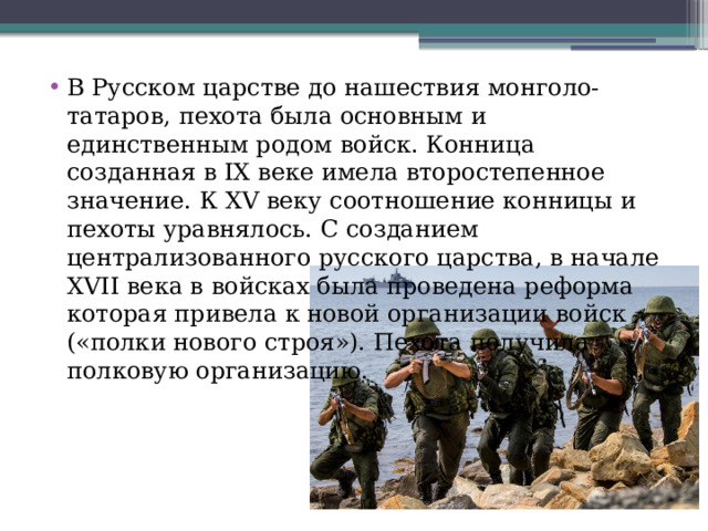 В Русском царстве до нашествия монголо-татаров, пехота была основным и единственным родом войск. Конница созданная в IX веке имела второстепенное значение. К XV веку соотношение конницы и пехоты уравнялось. С созданием централизованного русского царства, в начале XVII века в войсках была проведена реформа которая привела к новой организации войск («полки нового строя»). Пехота получила полковую организацию. 