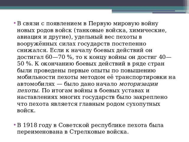 В связи с появлением в Первую мировую войну новых родов войск (танковые войска, химические, авиация и другие), удельный вес пехоты в вооружённых силах государств постепенно снижался. Если к началу боевых действий он достигал 60—70 %, то к концу войны он достиг 40—50 %. К окончанию боевых действий в ряде стран были проведены первые опыты по повышению мобильности пехоты методом её транспортировки на автомобилях — было дано начало  моторизации пехоты . По итогам войны в боевых уставах и наставлениях многих государств было закреплено что пехота является главным родом сухопутных войск. В 1918 году в Советской республике пехота была переименована в Стрелковые войска. 