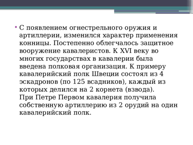 С появлением огнестрельного оружия и артиллерии, изменился характер применения конницы. Постепенно облегчалось защитное вооружение кавалеристов. К XVI веку во многих государствах в кавалерии была введена полковая организация. К примеру кавалерийский полк Швеции состоял из 4 эскадронов (по 125 всадников), каждый из которых делился на 2 корнета (взвода). При Петре Первом кавалерия получила собственную артиллерию из 2 орудий на один кавалерийский полк. 