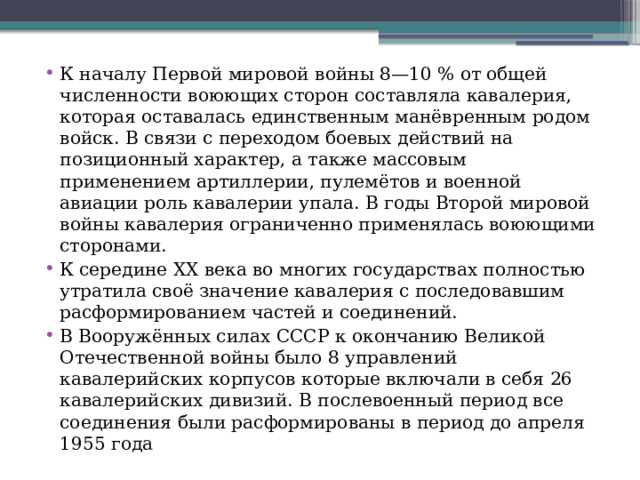 К началу Первой мировой войны 8—10 % от общей численности воюющих сторон составляла кавалерия, которая оставалась единственным манёвренным родом войск. В связи с переходом боевых действий на позиционный характер, а также массовым применением артиллерии, пулемётов и военной авиации роль кавалерии упала. В годы Второй мировой войны кавалерия ограниченно применялась воюющими сторонами. К середине XX века во многих государствах полностью утратила своё значение кавалерия с последовавшим расформированием частей и соединений. В Вооружённых силах СССР к окончанию Великой Отечественной войны было 8 управлений кавалерийских корпусов которые включали в себя 26 кавалерийских дивизий. В послевоенный период все соединения были расформированы в период до апреля 1955 года 