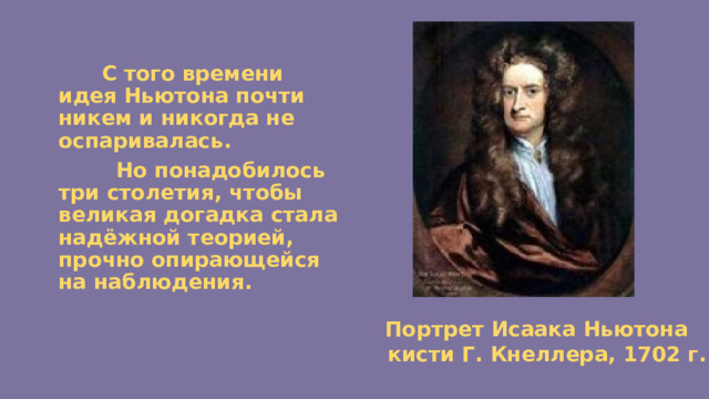  С того времени идея Ньютона почти никем и никогда не оспаривалась.  Но понадобилось три столетия, чтобы великая догадка стала надёжной теорией, прочно опирающейся на наблюдения.  Портрет Исаака Ньютона  кисти Г. Кнеллера, 1702 г. 