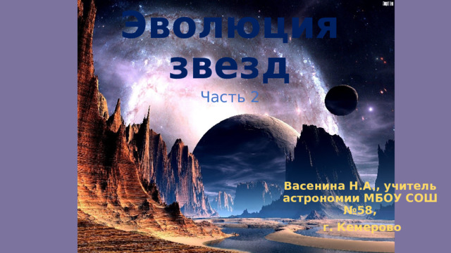Эволюция звезд Часть 2 Васенина Н.А., учитель астрономии МБОУ СОШ №58,  г. Кемерово 