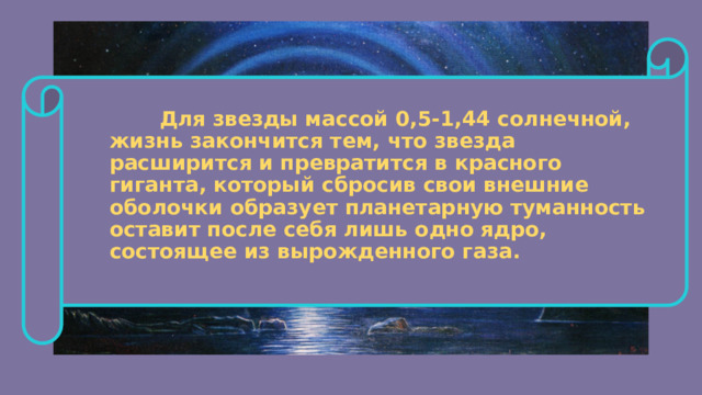  Для звезды массой 0,5-1,44 солнечной, жизнь закончится тем, что звезда расширится и превратится в красного гиганта, который сбросив свои внешние оболочки образует планетарную туманность оставит после себя лишь одно ядро, состоящее из вырожденного газа. 