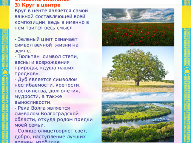 Описание эмблемы: 3) Круг в центре Круг в центе является самой важной составляющей всей композиции, ведь в именно в нем таится весь смысл. - Зеленый цвет означает символ вечной жизни на земле. - Тюльпан символ степи, весны и возрождения природы, «душа наших предков». - Дуб является символом несгибаемости, крепости, постоянства, долголетия, мудрости, а также выносливости. - Река Волга является символом Волгоградской области, откуда родом предки моей семьи. - Солнце олицетворяет свет, добро, наступление лучших времен, изобилие. 