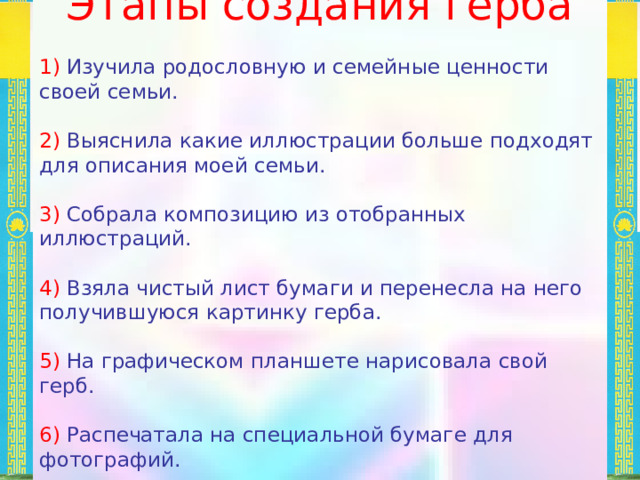  Этапы создания герба 1) Изучила родословную и семейные ценности своей семьи. 2) Выяснила какие иллюстрации больше подходят для описания моей семьи. 3) Собрала композицию из отобранных иллюстраций. 4) Взяла чистый лист бумаги и перенесла на него получившуюся картинку герба. 5) На графическом планшете нарисовала свой герб. 6) Распечатала на специальной бумаге для фотографий. 