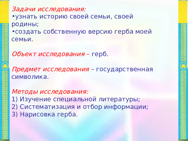 Задачи исследования: узнать историю своей семьи, своей родины; создать собственную версию герба моей семьи. Объект исследования – герб. Предмет исследования – государственная символика. Методы исследования: 1) Изучение специальной литературы; 2) Систематизация и отбор информации; 3) Нарисовка герба. 
