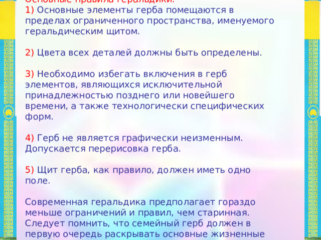 Основные правила геральдики: 1) Основные элементы герба помещаются в пределах ограниченного пространства, именуемого геральдическим щитом. 2) Цвета всех деталей должны быть определены. 3) Необходимо избегать включения в герб элементов, являющихся исключительной принадлежностью позднего или новейшего времени, а также технологически специфических форм. 4) Герб не является графически неизменным. Допускается перерисовка герба. 5) Щит герба, как правило, должен иметь одно поле. Современная геральдика предполагает гораздо меньше ограничений и правил, чем старинная. Следует помнить, что семейный герб должен в первую очередь раскрывать основные жизненные принципы семьи. 