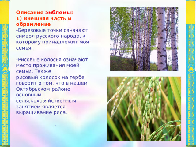 Описание эмблемы : 1) Внешняя часть и обрамление -Березовые точки означают символ русского народа, к которому принадлежит моя семья. -Рисовые колосья означают место проживания моей семьи. Также рисовый колосок на гербе говорит о том, что в нашем Октябрьском районе основным сельскохозяйственным занятием является выращивание риса. . 