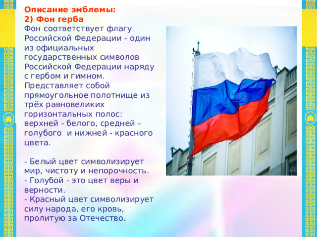  Описание эмблемы: 2) Фон герба Фон соответствует флагу Российской Федерации - один из официальных государственных символов Российской Федерации наряду с гербом и гимном. Представляет собой прямоугольное полотнище из трёх равновеликих горизонтальных полос: верхней - белого, средней – голубого и нижней - красного цвета. - Белый цвет символизирует мир, чистоту и непорочность. - Голубой - это цвет веры и верности. - Красный цвет символизирует силу народа, его кровь, пролитую за Отечество. 