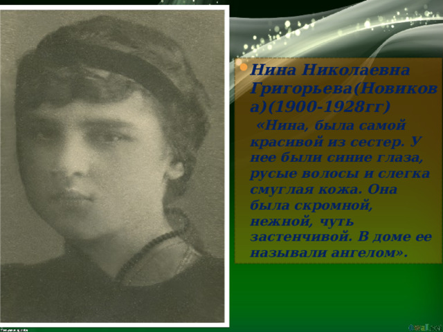 Нина Николаевна Григорьева(Новикова)(1900-1928гг)  « Нина, была самой красивой из сестер. У нее были синие глаза, русые волосы и слегка смуглая кожа. Она была скромной, нежной, чуть застенчивой. В доме ее называли ангелом». 