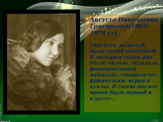 Августа Николаевна Григорьева(1902-1974 гг)   «Августа, пожалуй, была самой способной. К четырем годам она бегло читала, обладала феноменальной памятью, говорила по- французски, играя в куклы. В гимназии все время была первой в классе». 