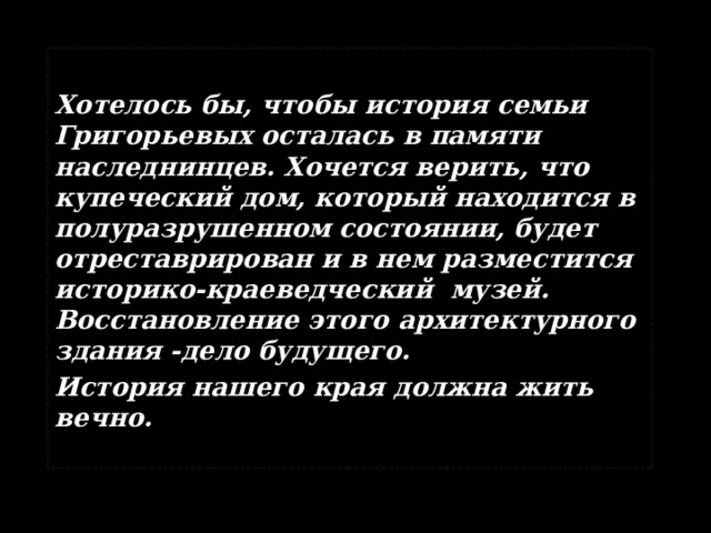  Хотелось бы, чтобы история семьи Григорьевых осталась в памяти наследнинцев. Хочется верить, что купеческий дом, который находится в полуразрушенном состоянии, будет отреставрирован и в нем разместится историко-краеведческий музей. Восстановление этого архитектурного здания -дело будущего. История нашего края должна жить вечно.  