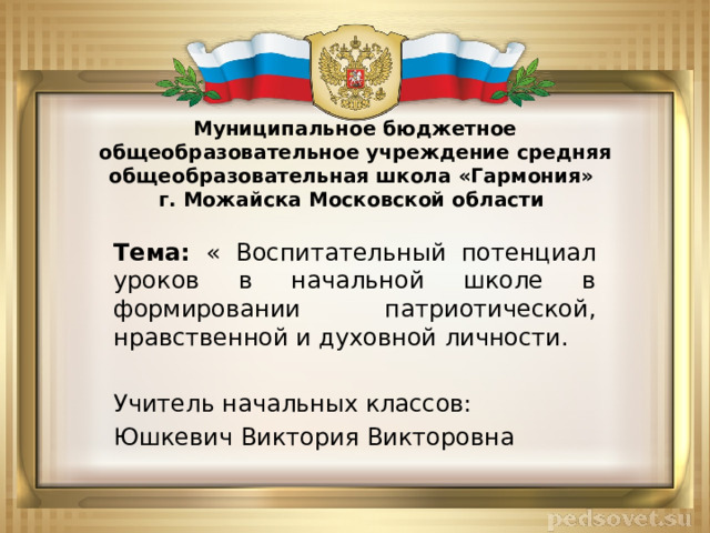 Муниципальное бюджетное общеобразовательное учреждение средняя общеобразовательная школа «Гармония»  г. Можайска Московской области Тема: « Воспитательный потенциал уроков в начальной школе в формировании патриотической, нравственной и духовной личности. Учитель начальных классов: Юшкевич Виктория Викторовна 