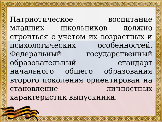 Патриотическое воспитание младших школьников должно строиться с учётом их возрастных и психологических особенностей. Федеральный государственный образовательный стандарт начального общего образования второго поколения ориентирован на становление личностных характеристик выпускника. 