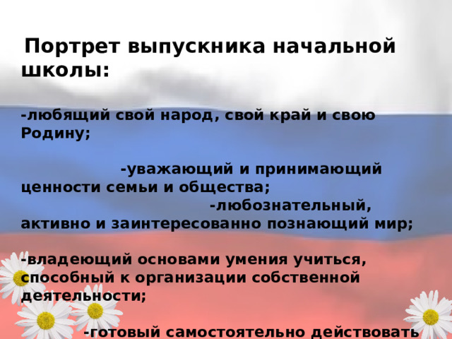  Портрет выпускника начальной школы: -любящий свой народ, свой край и свою Родину; -уважающий и принимающий ценности семьи и общества; -любознательный, активно и заинтересованно познающий мир; -владеющий основами умения учиться, способный к организации собственной деятельности; -готовый самостоятельно действовать и отвечать за свои поступки перед семьей и обществом; - доброжелательный, умеющий слушать и слышать собеседника, обосновывать свою позицию, высказывать свое мнение; -выполняющий правила здорового и безопасного для себя и окружающих образа жизни. 