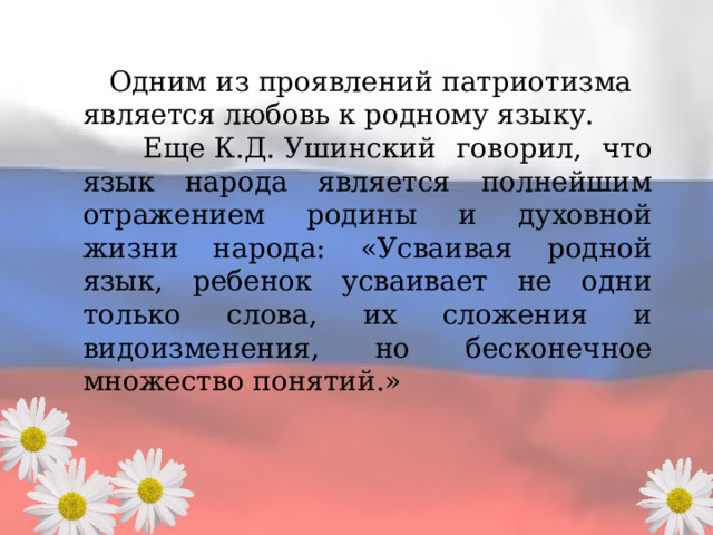  Одним из проявлений патриотизма является любовь к родному языку.  Еще К.Д. Ушинский говорил, что язык народа является полнейшим отражением родины и духовной жизни народа: «Усваивая родной язык, ребенок усваивает не одни только слова, их сложения и видоизменения, но бесконечное множество понятий.» 