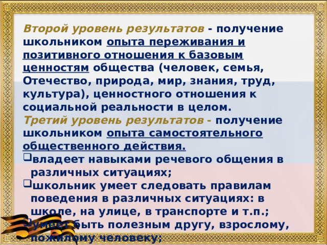 Второй уровень результатов  - получение школьником опыта переживания и позитивного отношения к базовым ценностям общества (человек, семья, Отечество, природа, мир, знания, труд, культура), ценностного отношения к социальной реальности в целом. Третий уровень результатов - получение школьником опыта самостоятельного общественного действия. владеет навыками речевого общения в различных ситуациях; школьник умеет следовать правилам поведения в различных ситуациях: в школе, на улице, в транспорте и т.п.; умеет быть полезным другу, взрослому, пожилому человеку; является активным участником общественной жизни. 