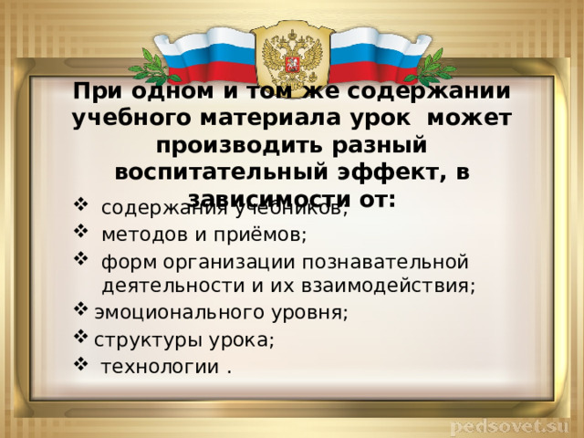 При одном и том же содержании учебного материала урок может производить разный воспитательный эффект, в зависимости от: содержания учебников; методов и приёмов; форм организации познавательной деятельности и их взаимодействия; эмоционального уровня; структуры урока;  технологии . 