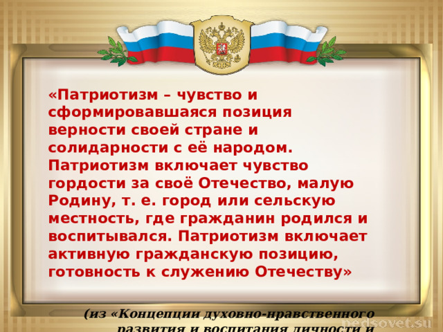 «Патриотизм – чувство и сформировавшаяся позиция верности своей стране и солидарности с её народом. Патриотизм включает чувство гордости за своё Отечество, малую Родину, т. е. город или сельскую местность, где гражданин родился и воспитывался. Патриотизм включает активную гражданскую позицию, готовность к служению Отечеству»  (из «Концепции духовно-нравственного развития и воспитания личности и гражданина России») 