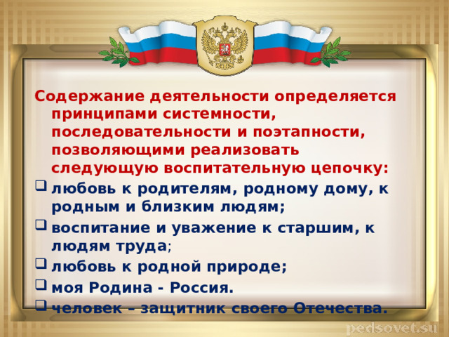 Содержание деятельности определяется принципами системности, последовательности и поэтапности, позволяющими реализовать следующую воспитательную цепочку: любовь к родителям, родному дому, к родным и близким людям; воспитание и уважение к старшим, к людям труда ; любовь к родной природе; моя Родина - Россия. человек – защитник своего Отечества. 