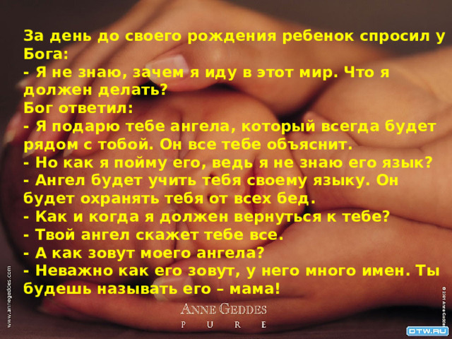 За день до своего рождения ребенок спросил у Бога:  - Я не знаю, зачем я иду в этот мир. Что я должен делать?  Бог ответил:  - Я подарю тебе ангела, который всегда будет рядом с тобой. Он все тебе объяснит.  - Но как я пойму его, ведь я не знаю его язык?  - Ангел будет учить тебя своему языку. Он будет охранять тебя от всех бед.  - Как и когда я должен вернуться к тебе?  - Твой ангел скажет тебе все.  - А как зовут моего ангела?  - Неважно как его зовут, у него много имен. Ты будешь называть его – мама! 