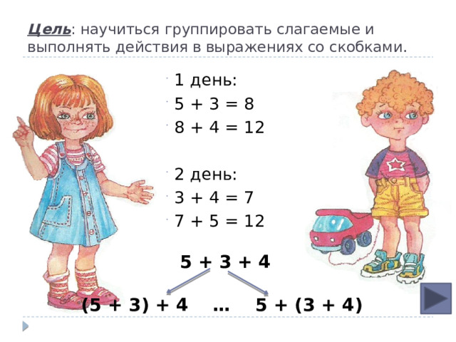 Цель : научиться группировать слагаемые и выполнять действия в выражениях со скобками. 1 день: 5 + 3 = 8 8 + 4 = 12 2 день: 3 + 4 = 7 7 + 5 = 12  5 + 3 + 4  (5 + 3) + 4 … 5 + (3 + 4) 