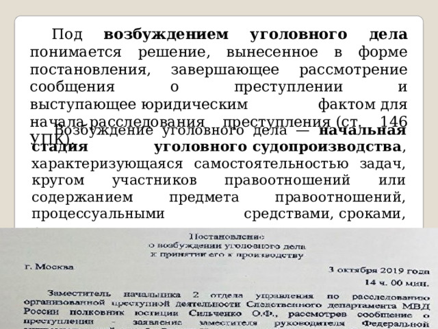  Под возбуждением уголовного дела понимается решение, вынесенное в форме постановления, завершающее рассмотрение сообщения о преступлении и выступающее юридическим фактом для начала расследования преступления (ст. 146 УПК).  Возбуждение уголовного дела — начальная стадия уголовного судопроизводства , характеризующаяся самостоятельностью задач, кругом участников правоотношений или содержанием предмета правоотношений, процессуальными средствами, сроками, решениями. 