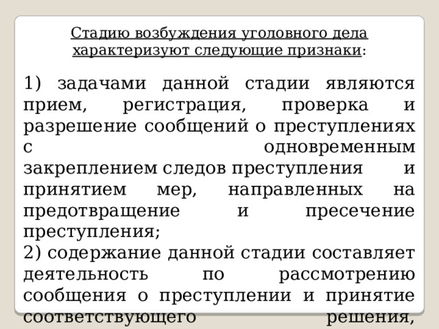 Стадию возбуждения уголовного дела характеризуют следующие признаки : 1) задачами данной стадии являются прием, регистрация, проверка и разрешение сообщений о преступлениях с одновременным закреплением следов преступления и принятием мер, направленных на предотвращение и пресечение преступления; 2) содержание данной стадии составляет деятельность по рассмотрению сообщения о преступлении и принятие соответствующего решения, обусловленного задачами стадии; 