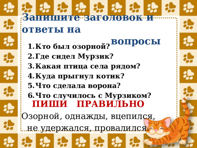 Запишите заголовок и ответы на  вопросы Кто был озорной? Где сидел Мурзик? Какая птица села рядом? Куда прыгнул котик? Что сделала ворона? Что случилось с Мурзиком? ПИШИ ПРАВИЛЬНО Озорной, однажды, вцепился, не удержался, провалился. 