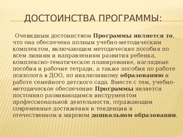 Достоинства программы:  Очевидным достоинством  Программы является то , что она обеспечена полным учебно-методическим комплектом, включающим методические пособия по всем линиям и направлениям развития ребенка, комплексно-тематическое планирование, наглядные пособия и рабочие тетради, а также пособия по работе психолога в ДОО, по инклюзивному  образованию  и работе семейного детского сада. Вместе с тем, учебно-методическое обеспечение  Программы  является постоянно развивающимся инструментом профессиональной деятельности, отражающим современные достижения и тенденции в отечественном и мировом  дошкольном образовании . 