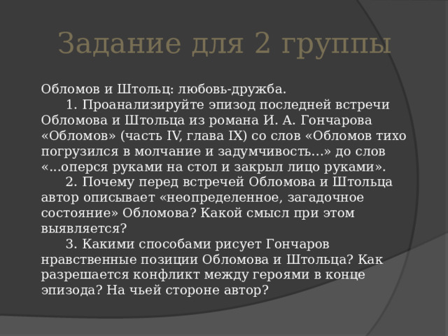 Задание для 2 группы  Обломов и Штольц: любовь-дружба.        1. Проанализируйте эпизод последней встречи Обломова и Штольца из романа И. А. Гончарова «Обломов» (часть IV, глава IX) со слов «Обломов тихо погрузился в молчание и задумчивость...» до слов «...оперся руками на стол и закрыл лицо руками».        2. Почему перед встречей Обломова и Штольца автор описывает «неопределенное, загадочное состояние» Обломова? Какой смысл при этом выявляется?        3. Какими способами рисует Гончаров нравственные позиции Обломова и Штольца? Как разрешается конфликт между героями в конце эпизода? На чьей стороне автор? 