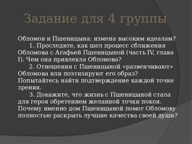 Задание для 4 группы  Обломов и Пшеницына: измена высоким идеалам?        1. Проследите, как шел процесс сближения Обломова с Агафьей Пшеницыной (часть IV, глава I). Чем она привлекла Обломова?        2. Отношения с Пшеницыной «развенчивают» Обломова или поэтизируют его образ? Попытайтесь найти подтверждение каждой точке зрения.        3. Докажите, что жизнь с Пшеницыной стала для героя обретением желанной точки покоя. Почему именно дом Пшеницыной помог Обломову полностью раскрыть лучшие качества своей души? 