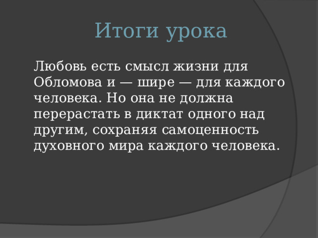 Итоги урока  Любовь есть смысл жизни для Обломова и — шире — для каждого человека. Но она не должна перерастать в диктат одного над другим, сохраняя самоценность духовного мира каждого человека. 