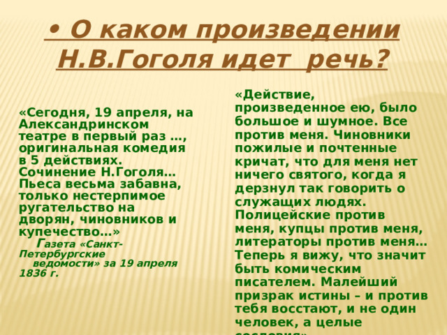 • О каком произведении Н.В.Гоголя идет речь? «Действие, произведенное ею, было большое и шумное. Все против меня. Чиновники пожилые и почтенные кричат, что для меня нет ничего святого, когда я дерзнул так говорить о служащих людях. Полицейские против меня, купцы против меня, литераторы против меня… Теперь я вижу, что значит быть комическим писателем. Малейший призрак истины – и против тебя восстают, и не один человек, а целые сословия».   Н.В.Гоголь «Сегодня, 19 апреля, на Александринском театре в первый раз …, оригинальная комедия в 5 действиях. Сочинение Н.Гоголя… Пьеса весьма забавна, только нестерпимое ругательство на дворян, чиновников и купечество…»  Г азета «Санкт-Петербургские  ведомости» за 19 апреля 1836 г. 