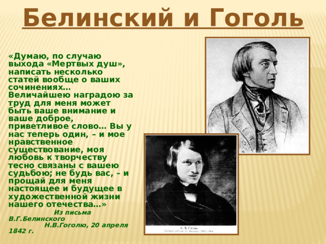 Белинский и Гоголь «Думаю, по случаю выхода «Мертвых душ», написать несколько статей вообще о ваших сочинениях… Величайшею наградою за труд для меня может быть ваше внимание и ваше доброе, приветливое слово… Вы у нас теперь один, – и мое нравственное существование, моя любовь к творчеству тесно связаны с вашею судьбою; не будь вас, – и прощай для меня настоящее и будущее в художественной жизни нашего отечества…»  Из письма В.Г.Белинского  Н.В.Гоголю, 20 апреля 1842 г. 