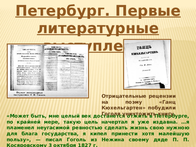 Петербург. Первые литературные выступления Отрицательные рецензии на поэму «Ганц Кюхельгартен» побудили Гоголя уничтожить книгу. «Может быть, мне целый век достанется отжить в Петербурге, по крайней мере, такую цель начертал я уже издавна. …я пламенел неугасимой ревностью сделать жизнь свою нужною для блага государства, я кипел принести хотя малейшую пользу», — писал Гоголь из Нежина своему дяде П. П. Косяровскому 3 октября 1827 г. 