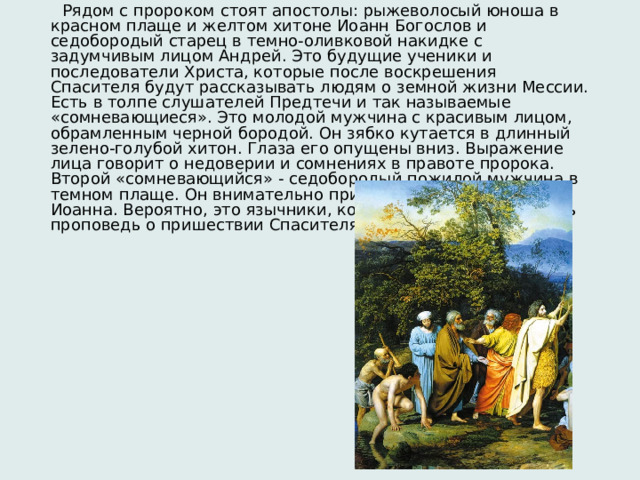  Рядом с пророком стоят апостолы: рыжеволосый юноша в красном плаще и желтом хитоне Иоанн Богослов и седобородый старец в темно-оливковой накидке с задумчивым лицом Андрей. Это будущие ученики и последователи Христа, которые после воскрешения Спасителя будут рассказывать людям о земной жизни Мессии. Есть в толпе слушателей Предтечи и так называемые «сомневающиеся». Это молодой мужчина с красивым лицом, обрамленным черной бородой. Он зябко кутается в длинный зелено-голубой хитон. Глаза его опущены вниз. Выражение лица говорит о недоверии и сомнениях в правоте пророка. Второй «сомневающийся» - седобородый пожилой мужчина в темном плаще. Он внимательно прислушивается к словам Иоанна. Вероятно, это язычники, которые пришли послушать проповедь о пришествии Спасителя и не верящие в чудо. 