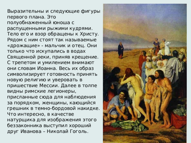 Выразительны и следующие фигуры первого плана. Это полуобнаженный юноша с распущенными рыжими кудрями. Тело его и взор обращены к Христу. Рядом с ним стоят так называемые «дрожащие» - мальчик и отец. Они только что искупались в водах Священной реки, приняв крещение. С трепетом и умилением внимают они словам Иоанна. Весь их образ символизирует готовность принять новую религию и уверовать в пришествие Мессии. Далее в толпе видны римские легионеры, присланные сюда для наблюдения за порядком, женщины, кающийся грешник в темно-бордовой накидке. Что интересно, в качестве натурщика для изображения этого беззаконника выступил хороший друг Иванова – Николай Гоголь.   