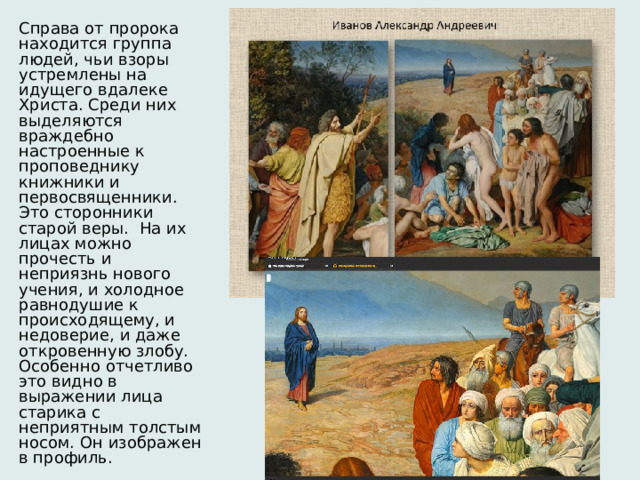 Справа от пророка находится группа людей, чьи взоры устремлены на идущего вдалеке Христа. Среди них выделяются враждебно настроенные к проповеднику книжники и первосвященники. Это сторонники старой веры.  На их лицах можно прочесть и неприязнь нового учения, и холодное равнодушие к происходящему, и недоверие, и даже откровенную злобу. Особенно отчетливо это видно в выражении лица старика с неприятным толстым носом. Он изображен в профиль. 