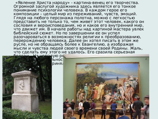  «Явление Христа народу» - картина-венец его творчества. Огромной заслугой художника здесь является его тонкое понимание психологии человека. В каждом герое его композиции – целый мир из переживаний, чувств, эмоций. Глядя на любого персонажа полотна, можно с легкостью представить не только то, чем живет этот человек, какого он сословия и вероисповедания, но и каков его внутренний мир, что движет им. В начале работы над картиной мастера увлек библейский сюжет. Но по завершении ее он успел разочароваться в возможностях религии к преобразованию, перерождению человека. Далее он хотел писать в этом же русле, но не обращаясь более к Евангелию, а изображая мысли и чувства людей своего времени своей Родины. Жаль, что сделать ему этого не удалось. Его сразила серьезная болезнь. Но немалую роль в этом сыграла и та враждебность и недоброжелательность, с которой поначалу общественность приняла его работу. 