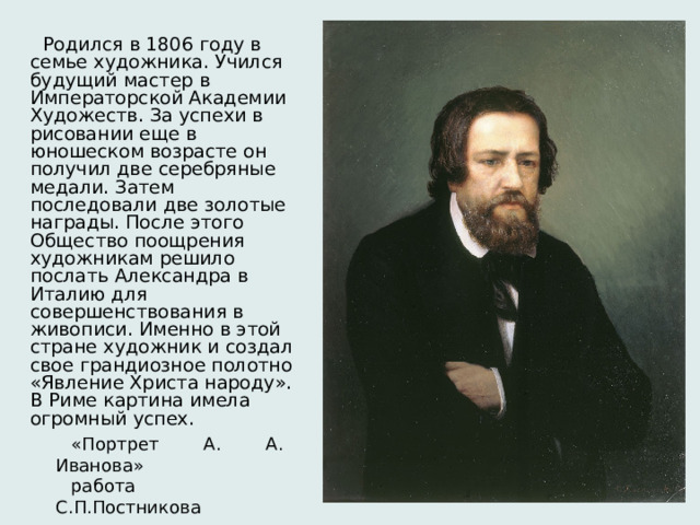  Родился в 1806 году в семье художника. Учился будущий мастер в Императорской Академии Художеств. За успехи в рисовании еще в юношеском возрасте он получил две серебряные медали. Затем последовали две золотые награды. После этого Общество поощрения художникам решило послать Александра в Италию для совершенствования в живописи. Именно в этой стране художник и создал свое грандиозное полотно «Явление Христа народу». В Риме картина имела огромный успех. «Портрет А. А. Иванова» работа С.П.Постникова 