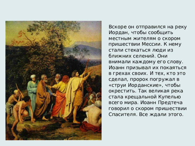 Вскоре он отправился на реку Иордан, чтобы сообщить местным жителям о скором пришествии Мессии. К нему стали стекаться люди из ближних селений. Они внимали каждому его слову. Иоанн призывал их покаяться в грехах своих. И тех, кто это сделал, пророк погружал в «струи Иорданские», чтобы окрестить. Так великая река стала крещальной Купелью всего мира. Иоанн Предтеча говорил о скором пришествии Спасителя. Все ждали этого. 