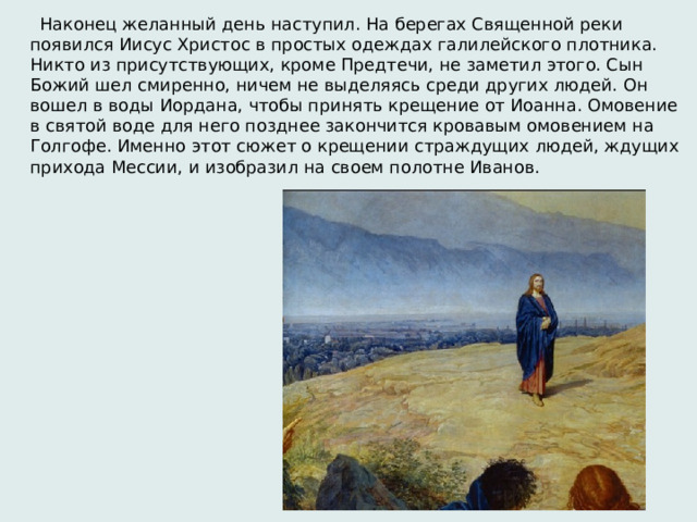  Наконец желанный день наступил. На берегах Священной реки появился Иисус Христос в простых одеждах галилейского плотника. Никто из присутствующих, кроме Предтечи, не заметил этого. Сын Божий шел смиренно, ничем не выделяясь среди других людей. Он вошел в воды Иордана, чтобы принять крещение от Иоанна. Омовение в святой воде для него позднее закончится кровавым омовением на Голгофе. Именно этот сюжет о крещении страждущих людей, ждущих прихода Мессии, и изобразил на своем полотне Иванов. 