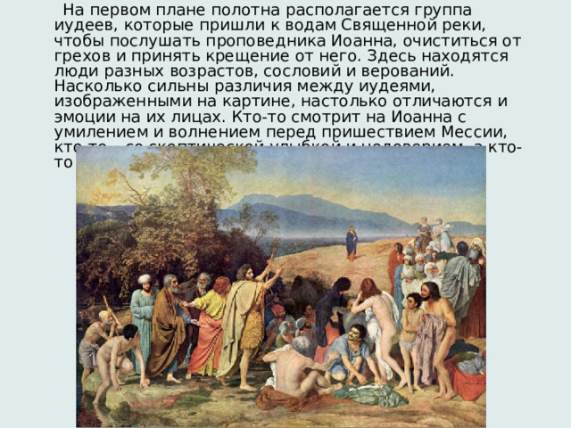  На первом плане полотна располагается группа иудеев, которые пришли к водам Священной реки, чтобы послушать проповедника Иоанна, очиститься от грехов и принять крещение от него. Здесь находятся люди разных возрастов, сословий и верований. Насколько сильны различия между иудеями, изображенными на картине, настолько отличаются и эмоции на их лицах. Кто-то смотрит на Иоанна с умилением и волнением перед пришествием Мессии, кто-то – со скептической улыбкой и недоверием, а кто-то даже со злобой и ненавистью. 
