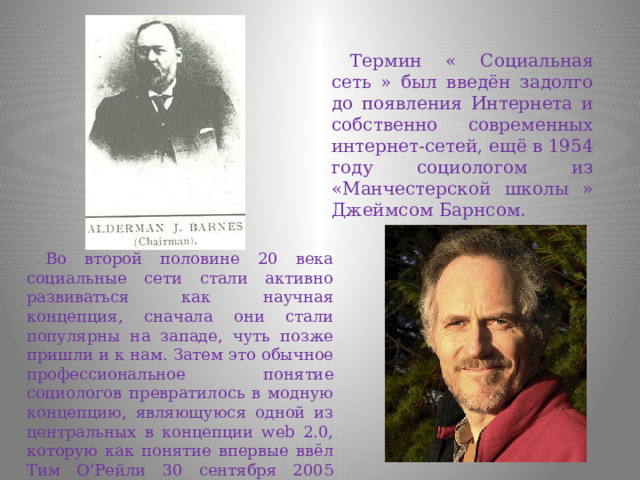 Термин « Социальная сеть » был введён задолго до появления Интернета и собственно современных интернет-сетей, ещё в 1954 году социологом из «Манчестерской школы » Джеймсом Барнсом. Во второй половине 20 века социальные сети стали активно развиваться как научная концепция, сначала они стали популярны на западе, чуть позже пришли и к нам. Затем это обычное профессиональное понятие социологов превратилось в модную концепцию, являющуюся одной из центральных в концепции web 2.0, которую как понятие впервые ввёл Тим О’Рейли 30 сентября 2005 года. 