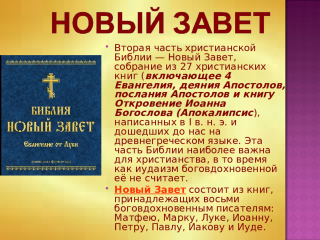 Вторая часть христианской Библии — Новый Завет, собрание из 27 христианских книг ( включающее 4 Евангелия, деяния Апостолов, послания Апостолов и книгу Откровение Иоанна Богослова (Апокалипсис ), написанных в I в. н. э. и дошедших до нас на древнегреческом языке. Эта часть Библии наиболее важна для христианства, в то время как иудаизм боговдохновенной её не считает. Новый Завет состоит из книг, принадлежащих восьми боговдохновенным писателям: Матфею, Марку, Луке, Иоанну, Петру, Павлу, Иакову и Иуде. 